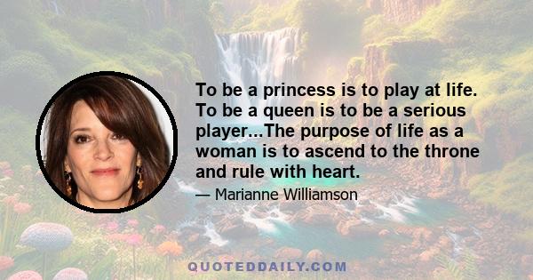 To be a princess is to play at life. To be a queen is to be a serious player...The purpose of life as a woman is to ascend to the throne and rule with heart.