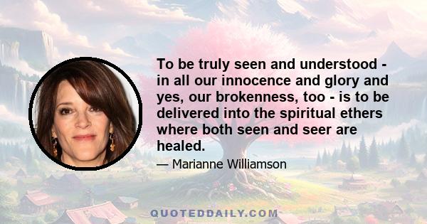 To be truly seen and understood - in all our innocence and glory and yes, our brokenness, too - is to be delivered into the spiritual ethers where both seen and seer are healed.