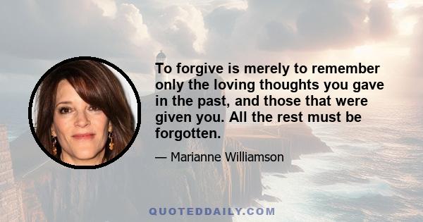 To forgive is merely to remember only the loving thoughts you gave in the past, and those that were given you. All the rest must be forgotten.