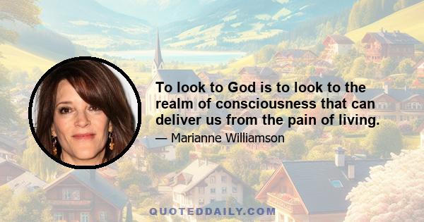 To look to God is to look to the realm of consciousness that can deliver us from the pain of living.