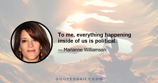 To me, everything happening inside of us is political.