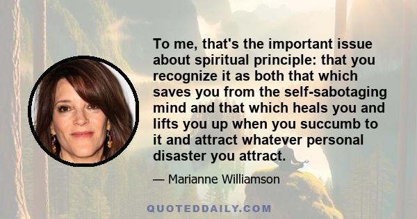 To me, that's the important issue about spiritual principle: that you recognize it as both that which saves you from the self-sabotaging mind and that which heals you and lifts you up when you succumb to it and attract