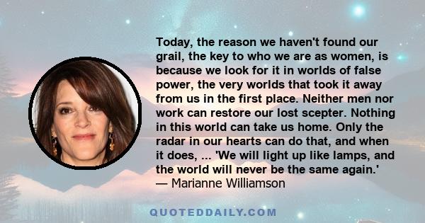 Today, the reason we haven't found our grail, the key to who we are as women, is because we look for it in worlds of false power, the very worlds that took it away from us in the first place. Neither men nor work can