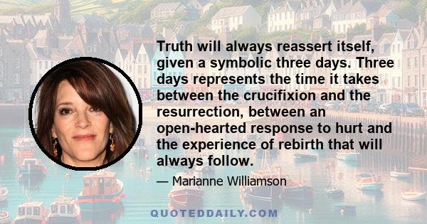 Truth will always reassert itself, given a symbolic three days. Three days represents the time it takes between the crucifixion and the resurrection, between an open-hearted response to hurt and the experience of