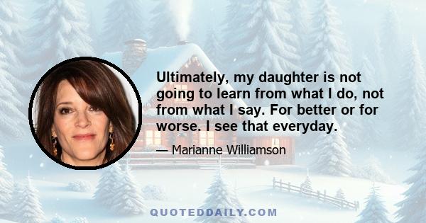 Ultimately, my daughter is not going to learn from what I do, not from what I say. For better or for worse. I see that everyday.