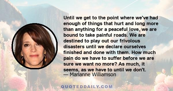 Until we get to the point where we've had enough of things that hurt and long more than anything for a peaceful love, we are bound to take painful roads. We are destined to play out our frivolous disasters until we