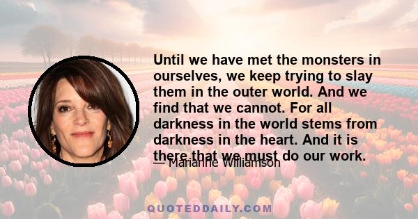 Until we have met the monsters in ourselves, we keep trying to slay them in the outer world. And we find that we cannot. For all darkness in the world stems from darkness in the heart. And it is there that we must do