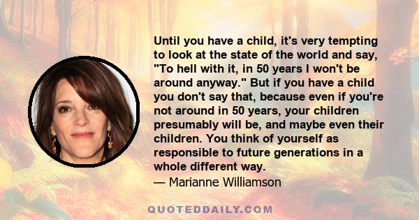 Until you have a child, it's very tempting to look at the state of the world and say, To hell with it, in 50 years I won't be around anyway. But if you have a child you don't say that, because even if you're not around