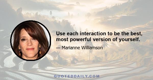 Use each interaction to be the best, most powerful version of yourself.