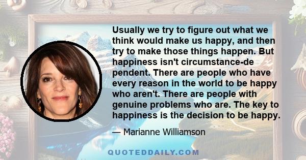 Usually we try to figure out what we think would make us happy, and then try to make those things happen. But happiness isn't circumstance-de pendent. There are people who have every reason in the world to be happy who