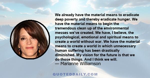 We already have the material means to eradicate deep poverty and thereby eradicate hunger. We have the material means to begin the tremendous clean up of the environmental messes we’ve created. We have, I believe, the