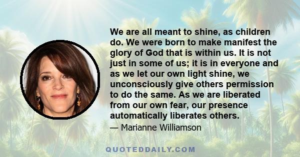 We are all meant to shine, as children do. We were born to make manifest the glory of God that is within us. It is not just in some of us; it is in everyone and as we let our own light shine, we unconsciously give