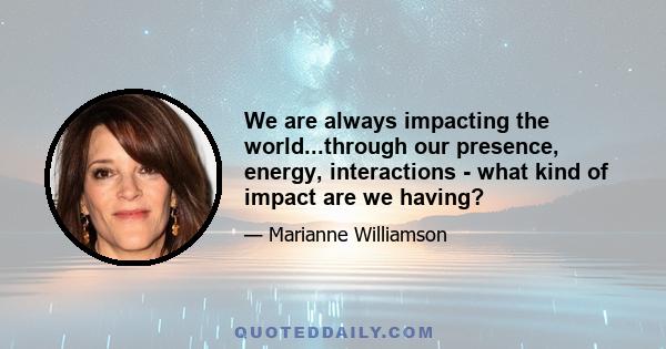 We are always impacting the world...through our presence, energy, interactions - what kind of impact are we having?