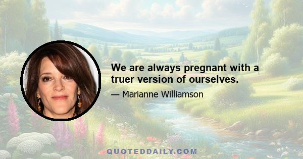 We are always pregnant with a truer version of ourselves.