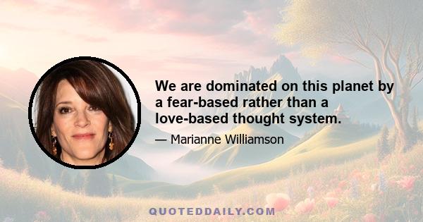 We are dominated on this planet by a fear-based rather than a love-based thought system.