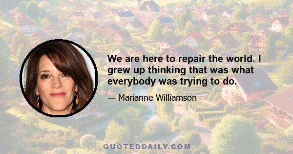 We are here to repair the world. I grew up thinking that was what everybody was trying to do.