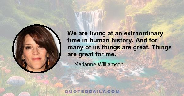 We are living at an extraordinary time in human history. And for many of us things are great. Things are great for me.