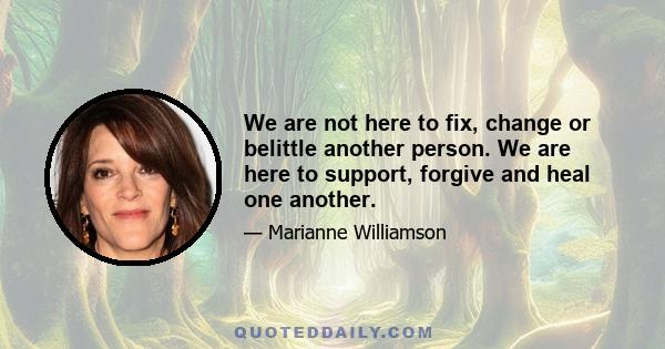 We are not here to fix, change or belittle another person. We are here to support, forgive and heal one another.