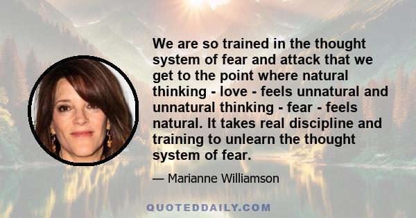 We are so trained in the thought system of fear and attack that we get to the point where natural thinking - love - feels unnatural and unnatural thinking - fear - feels natural. It takes real discipline and training to 