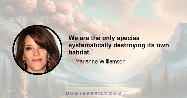 We are the only species systematically destroying its own habitat.