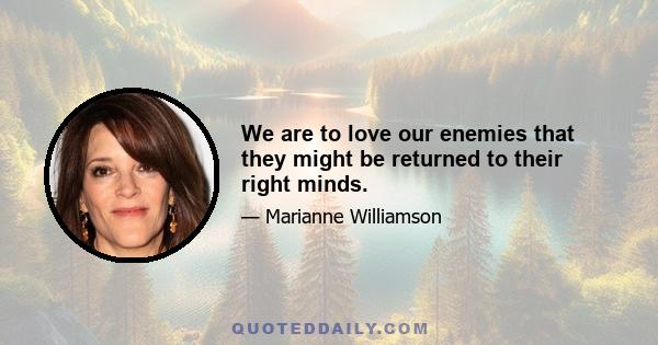 We are to love our enemies that they might be returned to their right minds.