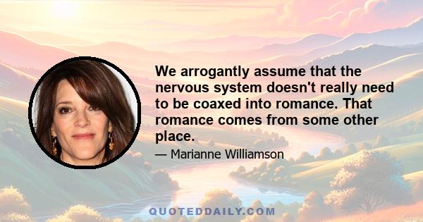 We arrogantly assume that the nervous system doesn't really need to be coaxed into romance. That romance comes from some other place.