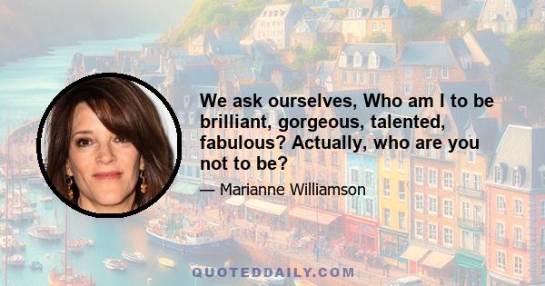 We ask ourselves, Who am I to be brilliant, gorgeous, talented, fabulous? Actually, who are you not to be?