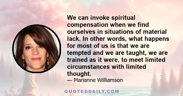 We can invoke spiritual compensation when we find ourselves in situations of material lack. In other words, what happens for most of us is that we are tempted and we are taught, we are trained as it were, to meet