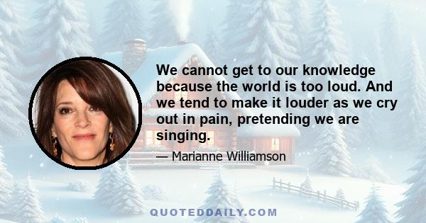 We cannot get to our knowledge because the world is too loud. And we tend to make it louder as we cry out in pain, pretending we are singing.