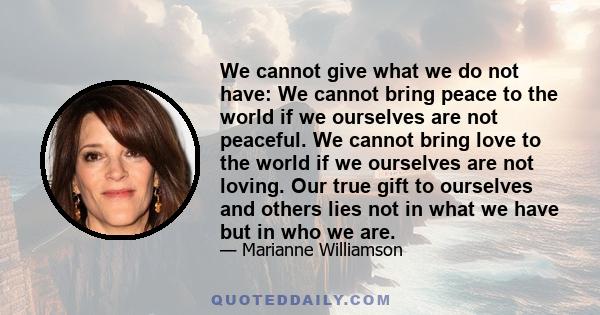 We cannot give what we do not have: We cannot bring peace to the world if we ourselves are not peaceful. We cannot bring love to the world if we ourselves are not loving. Our true gift to ourselves and others lies not