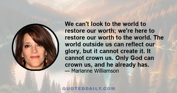 We can't look to the world to restore our worth; we're here to restore our worth to the world. The world outside us can reflect our glory, but it cannot create it. It cannot crown us. Only God can crown us, and he