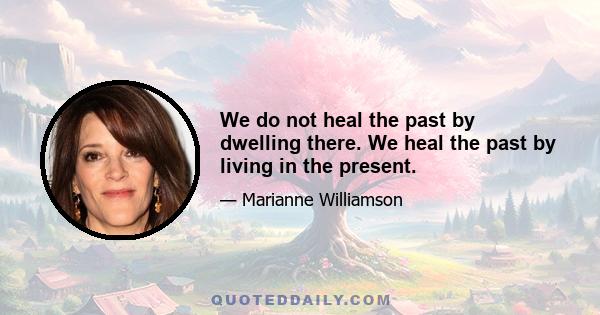 We do not heal the past by dwelling there. We heal the past by living in the present.