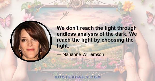 We don't reach the light through endless analysis of the dark. We reach the light by choosing the light.