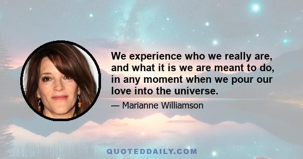 We experience who we really are, and what it is we are meant to do, in any moment when we pour our love into the universe.