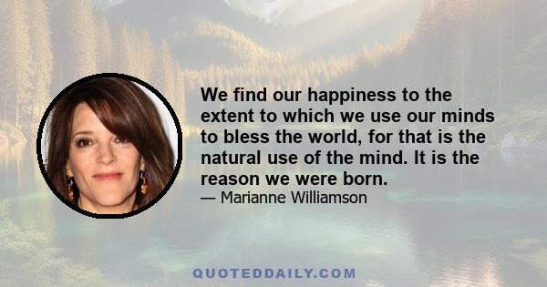 We find our happiness to the extent to which we use our minds to bless the world, for that is the natural use of the mind. It is the reason we were born.