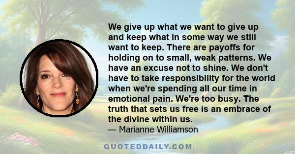 We give up what we want to give up and keep what in some way we still want to keep. There are payoffs for holding on to small, weak patterns. We have an excuse not to shine. We don't have to take responsibility for the