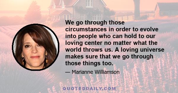 We go through those circumstances in order to evolve into people who can hold to our loving center no matter what the world throws us. A loving universe makes sure that we go through those things too.