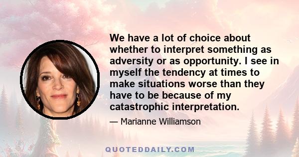 We have a lot of choice about whether to interpret something as adversity or as opportunity. I see in myself the tendency at times to make situations worse than they have to be because of my catastrophic interpretation.