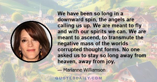 We have been so long in a downward spin, the angels are calling us up. We are meant to fly and with our spirits we can. We are meant to ascend, to transmute the negative mass of the worlds corrupted thought forms. No