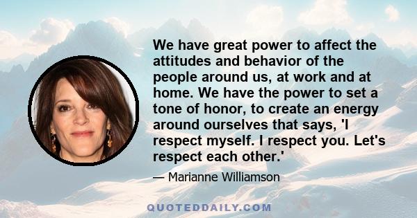 We have great power to affect the attitudes and behavior of the people around us, at work and at home. We have the power to set a tone of honor, to create an energy around ourselves that says, 'I respect myself. I