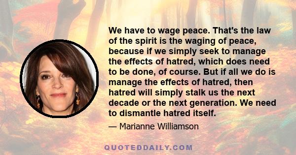 We have to wage peace. That's the law of the spirit is the waging of peace, because if we simply seek to manage the effects of hatred, which does need to be done, of course. But if all we do is manage the effects of