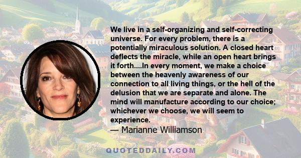 We live in a self-organizing and self-correcting universe. For every problem, there is a potentially miraculous solution. A closed heart deflects the miracle, while an open heart brings it forth....In every moment, we