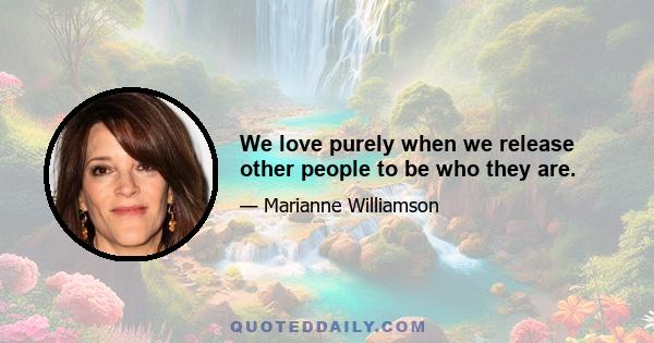 We love purely when we release other people to be who they are.