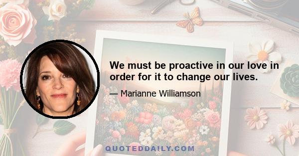 We must be proactive in our love in order for it to change our lives.