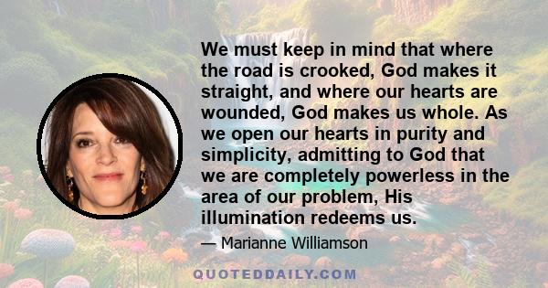 We must keep in mind that where the road is crooked, God makes it straight, and where our hearts are wounded, God makes us whole. As we open our hearts in purity and simplicity, admitting to God that we are completely