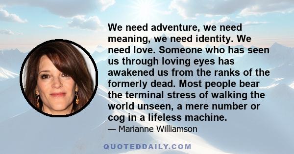 We need adventure, we need meaning, we need identity. We need love. Someone who has seen us through loving eyes has awakened us from the ranks of the formerly dead. Most people bear the terminal stress of walking the