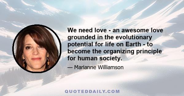 We need love - an awesome love grounded in the evolutionary potential for life on Earth - to become the organizing principle for human society.