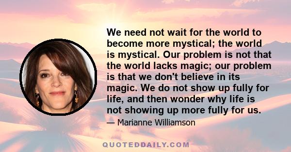 We need not wait for the world to become more mystical; the world is mystical. Our problem is not that the world lacks magic; our problem is that we don't believe in its magic. We do not show up fully for life, and then 