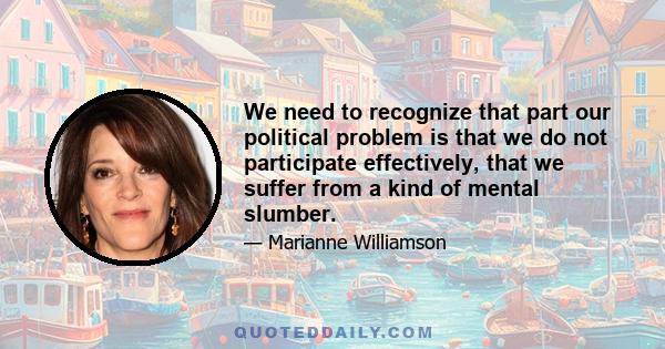 We need to recognize that part our political problem is that we do not participate effectively, that we suffer from a kind of mental slumber.