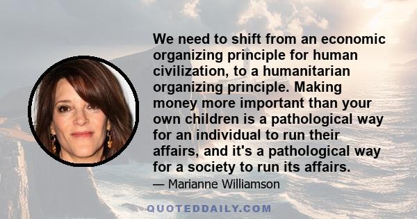 We need to shift from an economic organizing principle for human civilization, to a humanitarian organizing principle. Making money more important than your own children is a pathological way for an individual to run